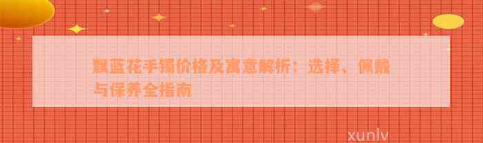 飘蓝花手镯价格及寓意解析：选择、佩戴与保养全指南