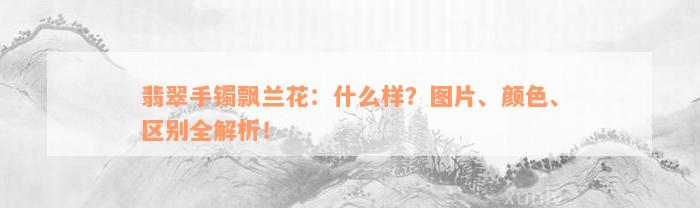 翡翠手镯飘兰花：什么样？图片、颜色、区别全解析！