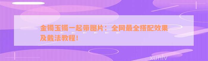 金镯玉镯一起带图片：全网最全搭配效果及戴法教程！