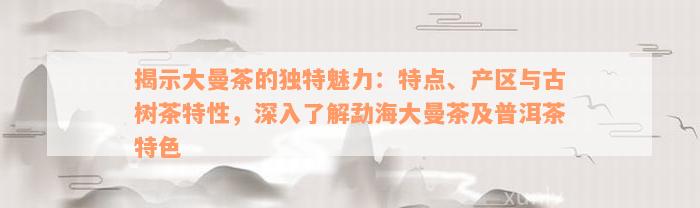 揭示大曼茶的独特魅力：特点、产区与古树茶特性，深入了解勐海大曼茶及普洱茶特色