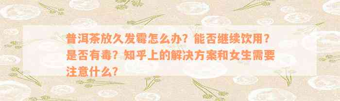 普洱茶放久发霉怎么办？能否继续饮用？是否有毒？知乎上的解决方案和女生需要注意什么？