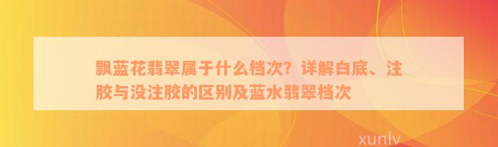 飘蓝花翡翠属于什么档次？详解白底、注胶与没注胶的区别及蓝水翡翠档次