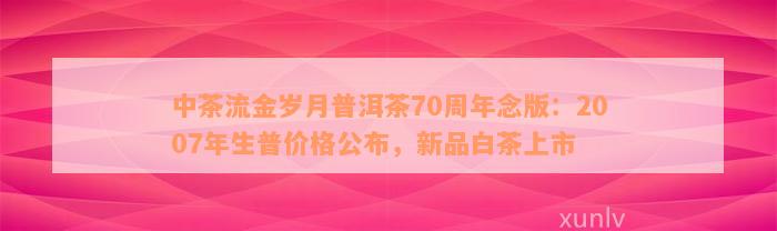 中茶流金岁月普洱茶70周年念版：2007年生普价格公布，新品白茶上市