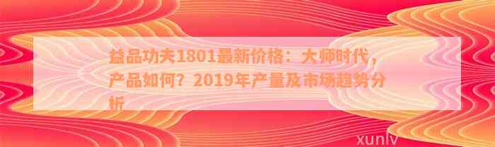 益品功夫1801最新价格：大师时代，产品如何？2019年产量及市场趋势分析