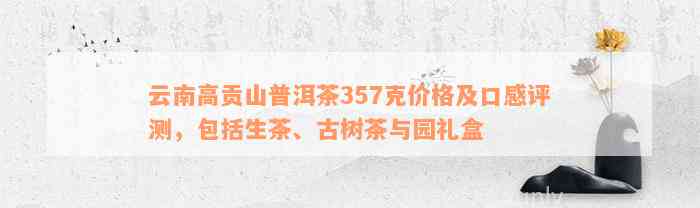 云南高贡山普洱茶357克价格及口感评测，包括生茶、古树茶与园礼盒