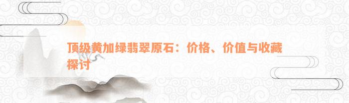 顶级黄加绿翡翠原石：价格、价值与收藏探讨