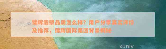 锦辉翡翠品质怎么样？用户分享真实评价及推荐，锦辉国际集团背景揭秘