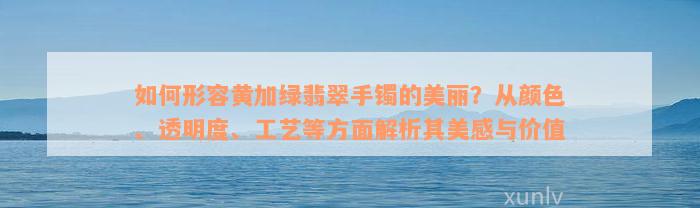 如何形容黄加绿翡翠手镯的美丽？从颜色、透明度、工艺等方面解析其美感与价值