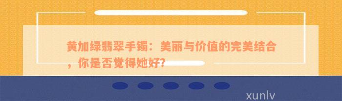 黄加绿翡翠手镯：美丽与价值的完美结合，你是否觉得她好？