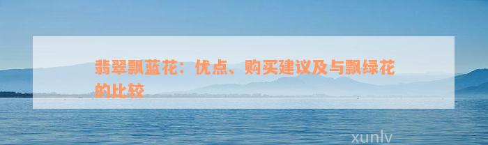 翡翠飘蓝花：优点、购买建议及与飘绿花的比较