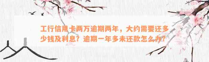 工行信用卡两万逾期两年，大约需要还多少钱及利息？逾期一年多未还款怎么办？