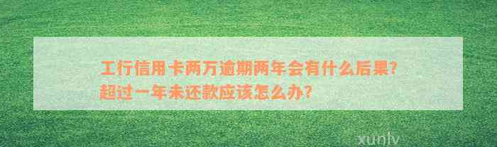 工行信用卡两万逾期两年会有什么后果？超过一年未还款应该怎么办？