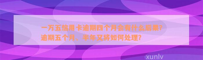 一万五信用卡逾期四个月会有什么后果？逾期五个月、半年又将如何处理？