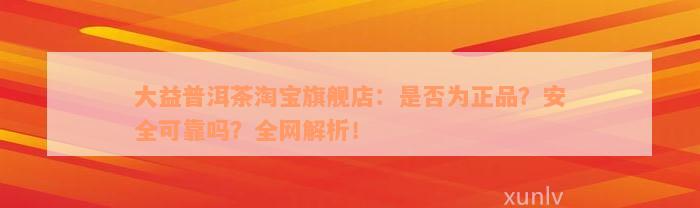 大益普洱茶淘宝旗舰店：是否为正品？安全可靠吗？全网解析！