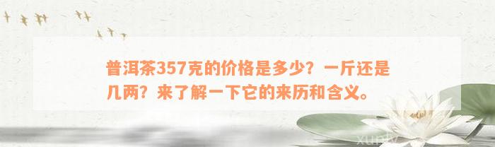 普洱茶357克的价格是多少？一斤还是几两？来了解一下它的来历和含义。