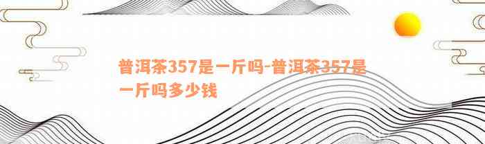 普洱茶357是一斤吗-普洱茶357是一斤吗多少钱