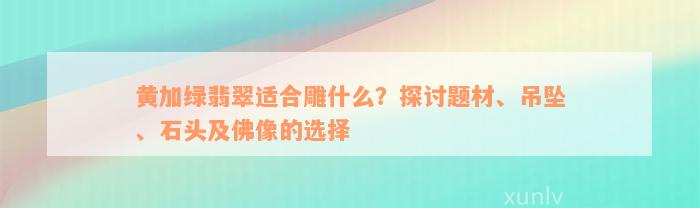 黄加绿翡翠适合雕什么？探讨题材、吊坠、石头及佛像的选择