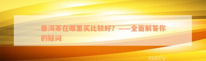 普洱茶在哪里买比较好？——全面解答你的疑问