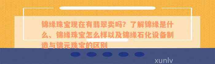 锦缘珠宝现在有翡翠卖吗？了解锦缘是什么、锦缘珠宝怎么样以及锦缘石化设备制造与锦元珠宝的区别