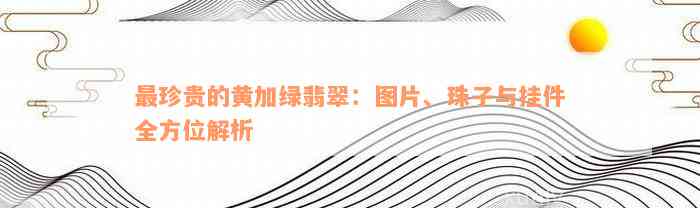 最珍贵的黄加绿翡翠：图片、珠子与挂件全方位解析