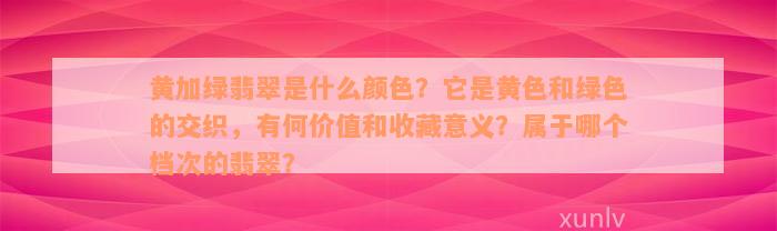 黄加绿翡翠是什么颜色？它是黄色和绿色的交织，有何价值和收藏意义？属于哪个档次的翡翠？