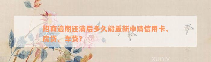 招商逾期还清后多久能重新申请信用卡、房贷、车贷？