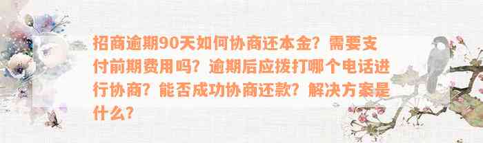 招商逾期90天如何协商还本金？需要支付前期费用吗？逾期后应拨打哪个电话进行协商？能否成功协商还款？解决方案是什么？