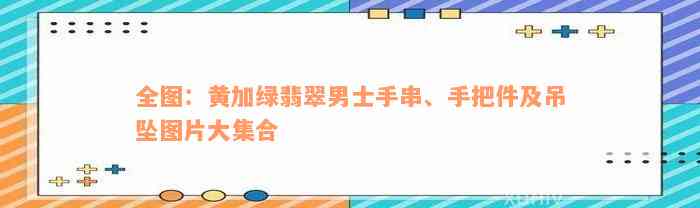 全图：黄加绿翡翠男士手串、手把件及吊坠图片大集合