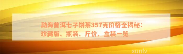 勐海普洱七子饼茶357克价格全揭秘：珍藏版、瓶装、斤价、盒装一览