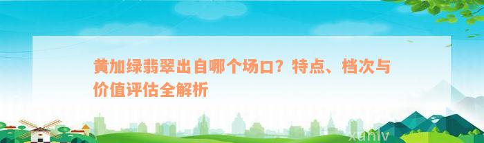 黄加绿翡翠出自哪个场口？特点、档次与价值评估全解析