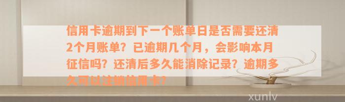 信用卡逾期到下一个账单日是否需要还清2个月账单？已逾期几个月，会影响本月征信吗？还清后多久能消除记录？逾期多久可以注销信用卡？