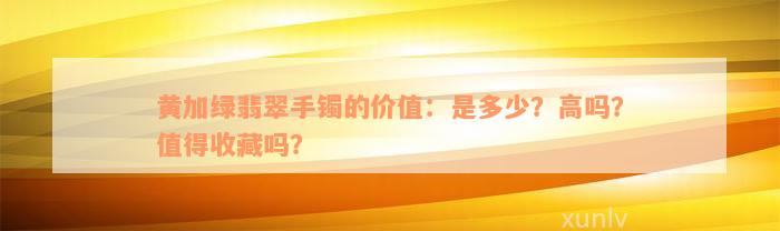 黄加绿翡翠手镯的价值：是多少？高吗？值得收藏吗？