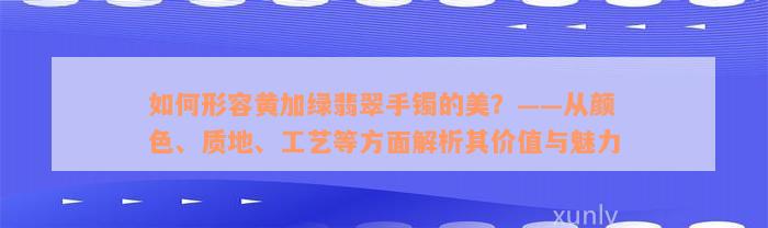 如何形容黄加绿翡翠手镯的美？——从颜色、质地、工艺等方面解析其价值与魅力