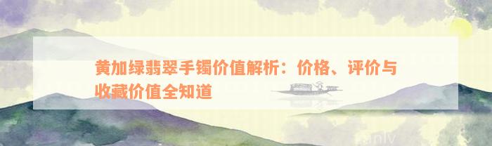 黄加绿翡翠手镯价值解析：价格、评价与收藏价值全知道