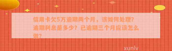 信用卡欠5万逾期两个月，该如何处理？逾期利息是多少？已逾期三个月应该怎么做？