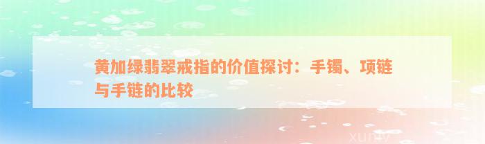 黄加绿翡翠戒指的价值探讨：手镯、项链与手链的比较