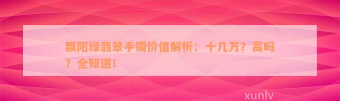 飘阳绿翡翠手镯价值解析：十几万？高吗？全知道！