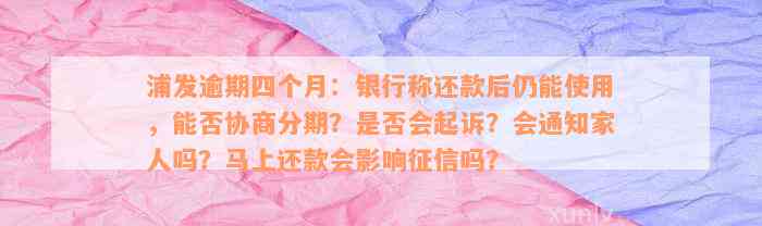 浦发逾期四个月：银行称还款后仍能使用，能否协商分期？是否会起诉？会通知家人吗？马上还款会影响征信吗？