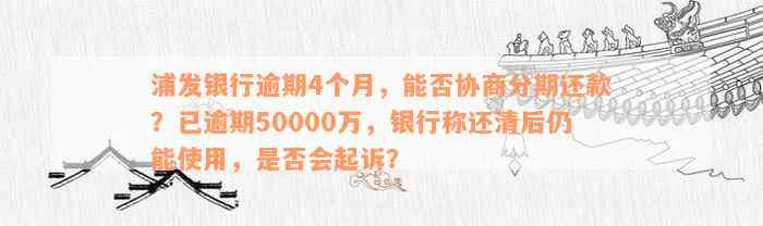 浦发银行逾期4个月，能否协商分期还款？已逾期50000万，银行称还清后仍能使用，是否会起诉？