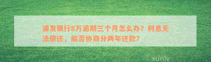 浦发银行8万逾期三个月怎么办？利息无法偿还，能否协商分两年还款？