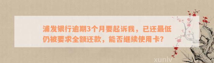 浦发银行逾期3个月要起诉我，已还最低仍被要求全额还款，能否继续使用卡？