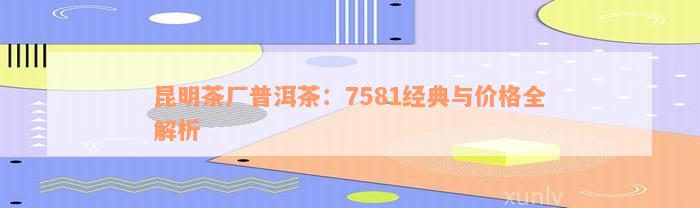 昆明茶厂普洱茶：7581经典与价格全解析