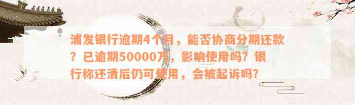 浦发银行逾期4个月，能否协商分期还款？已逾期50000万，影响使用吗？银行称还清后仍可使用，会被起诉吗？