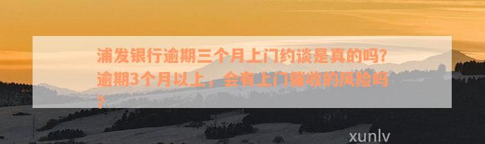 浦发银行逾期三个月上门约谈是真的吗？逾期3个月以上，会有上门催收的风险吗？