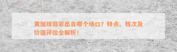 黄加绿翡翠出自哪个场口？特点、档次及价值评估全解析！