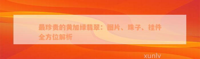 最珍贵的黄加绿翡翠：图片、珠子、挂件全方位解析