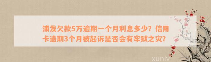 浦发欠款5万逾期一个月利息多少？信用卡逾期3个月被起诉是否会有牢狱之灾？