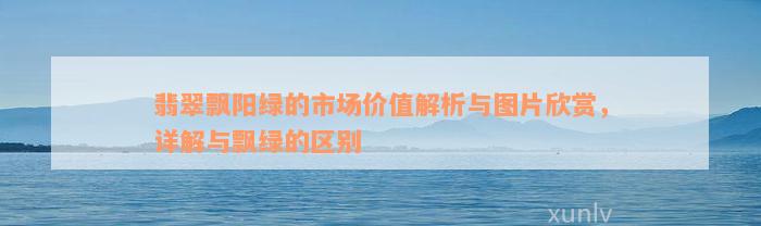 翡翠飘阳绿的市场价值解析与图片欣赏，详解与飘绿的区别