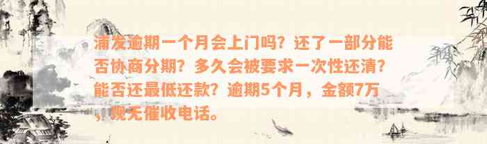 浦发逾期一个月会上门吗？还了一部分能否协商分期？多久会被要求一次性还清？能否还最低还款？逾期5个月，金额7万，现无催收电话。