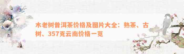 木老树普洱茶价格及图片大全：熟茶、古树、357克云南价格一览